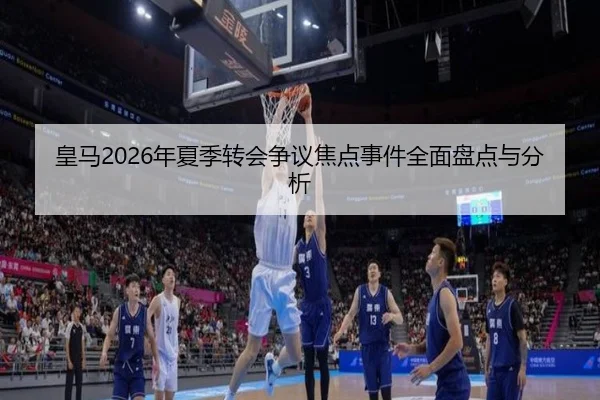 皇马2026年夏季转会争议焦点事件全面盘点与分析
